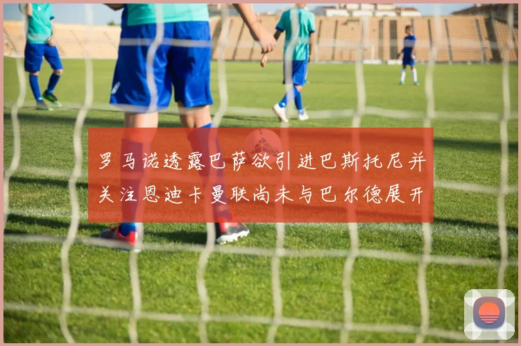罗马诺透露巴萨欲引进巴斯托尼并关注恩迪卡曼联尚未与巴尔德展开谈判