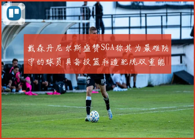 戴森丹尼尔斯盛赞SGA称其为最难防守的球员具备投篮和造犯规双重能力