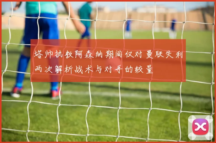 塔帅执教阿森纳期间仅对曼联失利两次解析战术与对手的较量