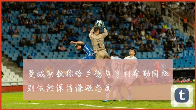 曼城助教称哈兰德与亨利希勒同级别依然保持谦逊态度
