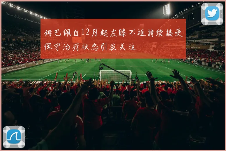 姆巴佩自12月起左膝不适持续接受保守治疗状态引发关注