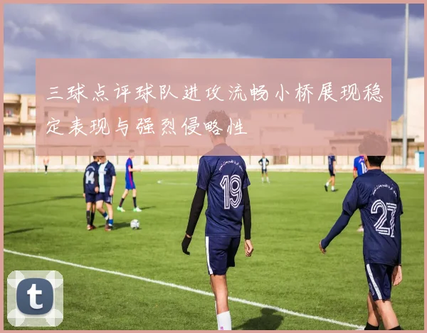 三球点评球队进攻流畅小桥展现稳定表现与强烈侵略性