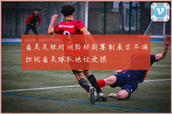 南美足联对洲际杯新赛制表示不满担忧南美球队地位受损