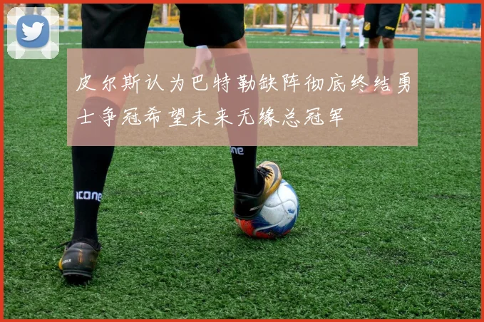 皮尔斯认为巴特勒缺阵彻底终结勇士争冠希望未来无缘总冠军