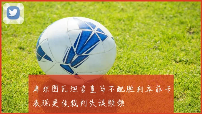 库尔图瓦坦言皇马不配胜利本菲卡表现更佳裁判失误频频