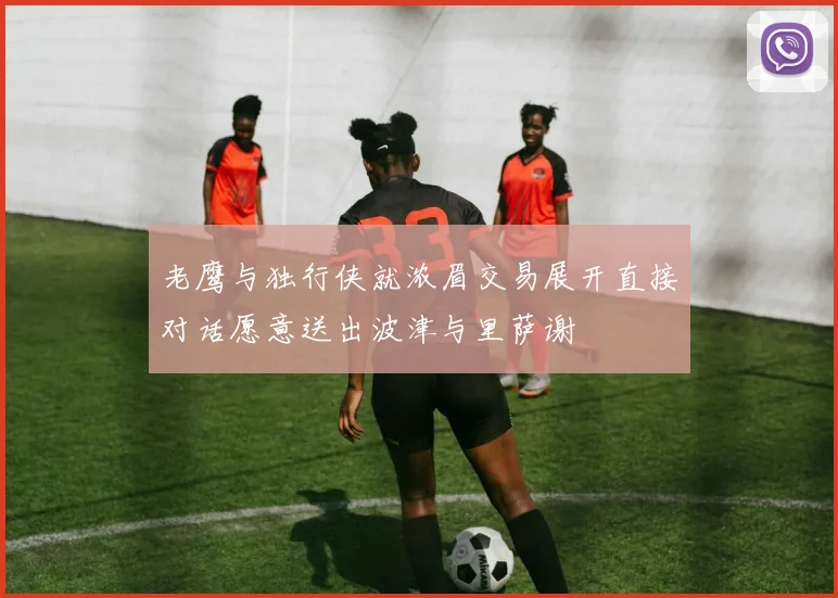 老鹰与独行侠就浓眉交易展开直接对话愿意送出波津与里萨谢
