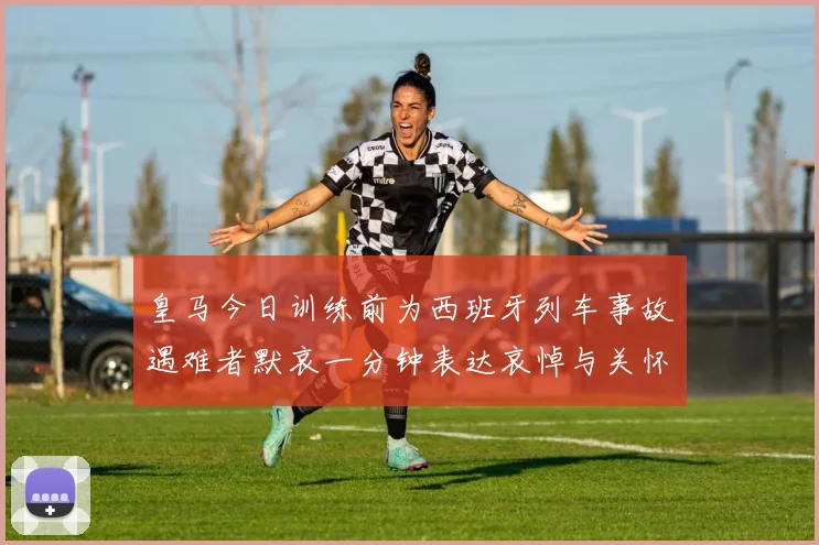 皇马今日训练前为西班牙列车事故遇难者默哀一分钟表达哀悼与关怀