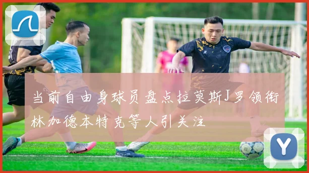 当前自由身球员盘点拉莫斯J罗领衔林加德本特克等人引关注