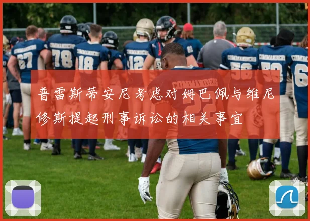 普雷斯蒂安尼考虑对姆巴佩与维尼修斯提起刑事诉讼的相关事宜