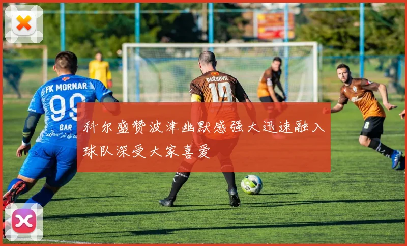 科尔盛赞波津幽默感强大迅速融入球队深受大家喜爱