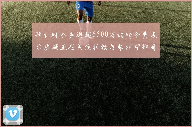 拜仁对杰克逊超6500万的转会费表示质疑正在关注拉扬与弗拉霍维奇
