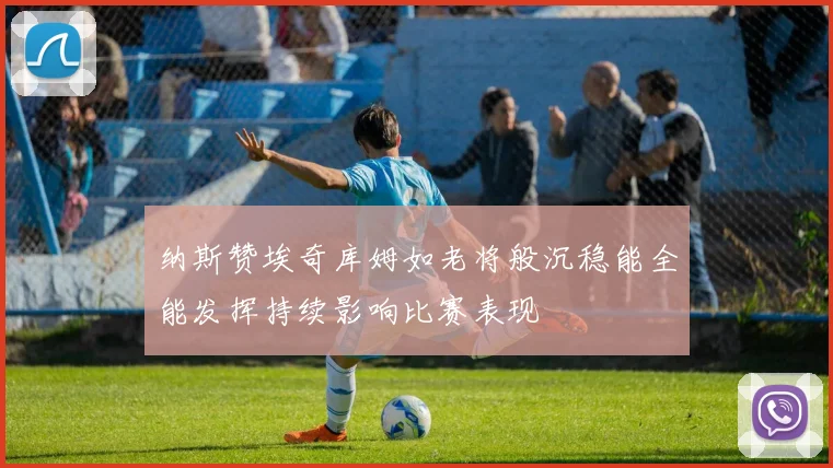 纳斯赞埃奇库姆如老将般沉稳能全能发挥持续影响比赛表现