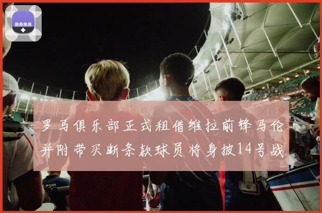 罗马俱乐部正式租借维拉前锋马伦并附带买断条款球员将身披14号战袍