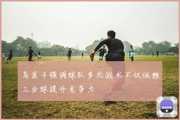 乌度卡强调球队多元战术不仅依赖三分球提升竞争力