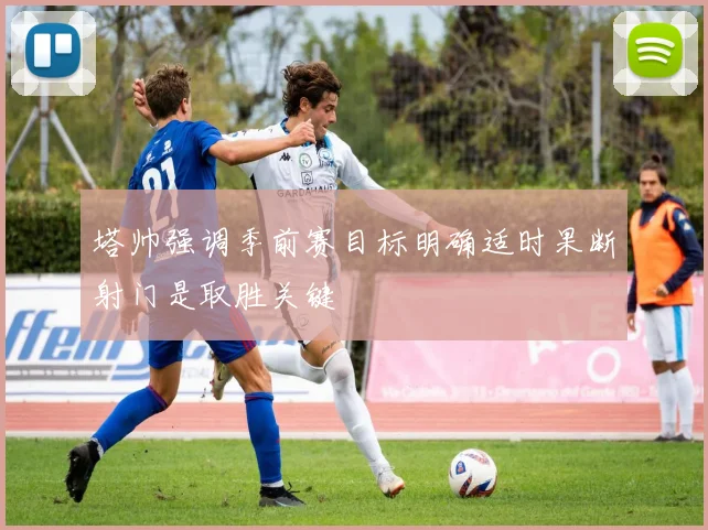 塔帅强调季前赛目标明确适时果断射门是取胜关键