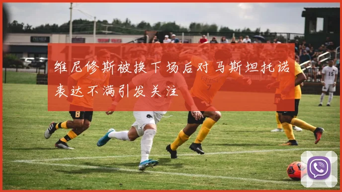 维尼修斯被换下场后对马斯坦托诺表达不满引发关注