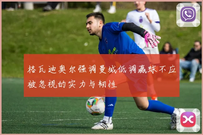 格瓦迪奥尔强调曼城低调赢球不应被忽视的实力与韧性