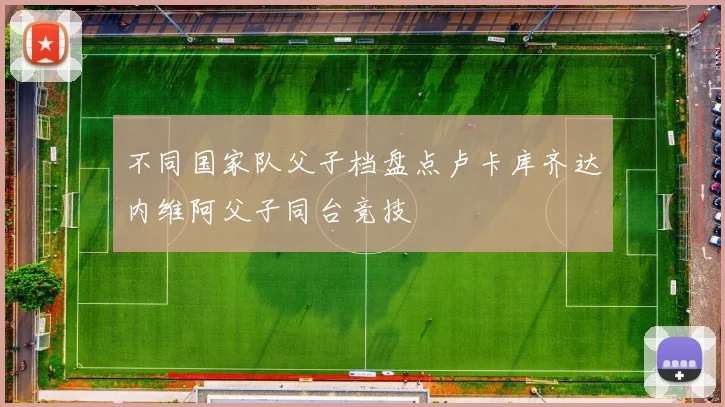 不同国家队父子档盘点卢卡库齐达内维阿父子同台竞技