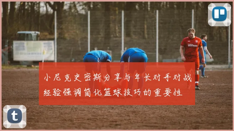小尼克史密斯分享与年长对手对战经验强调简化篮球技巧的重要性