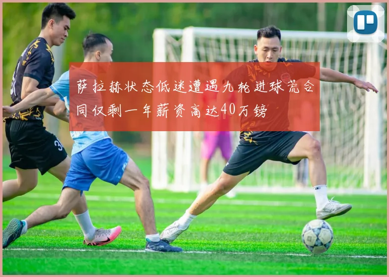 萨拉赫状态低迷遭遇九轮进球荒合同仅剩一年薪资高达40万镑