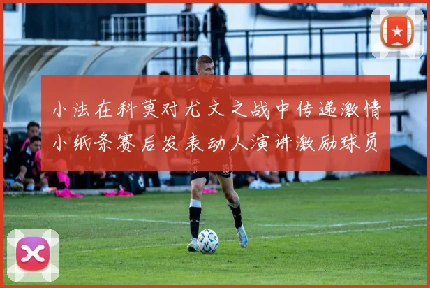 小法在科莫对尤文之战中传递激情小纸条赛后发表动人演讲激励球员士气