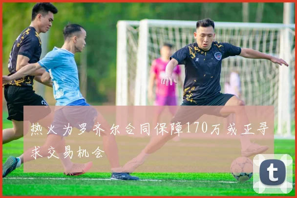 热火为罗齐尔合同保障170万或正寻求交易机会