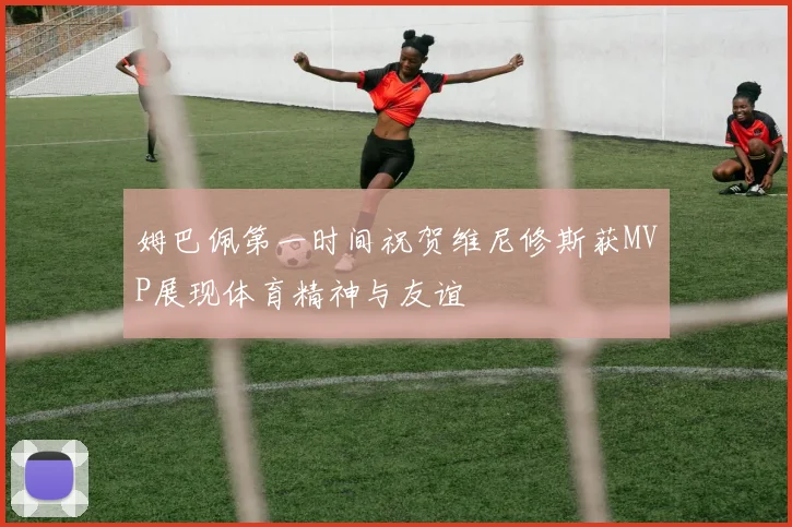 姆巴佩第一时间祝贺维尼修斯获MVP展现体育精神与友谊