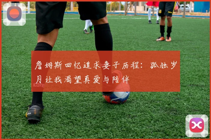 詹姆斯回忆追求妻子历程：孤独岁月让我渴望真爱与陪伴