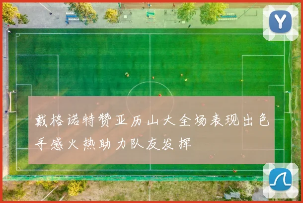 戴格诺特赞亚历山大全场表现出色手感火热助力队友发挥