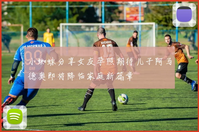 小蜘蛛分享女友孕照期待儿子阿马德奥即将降临家庭新篇章