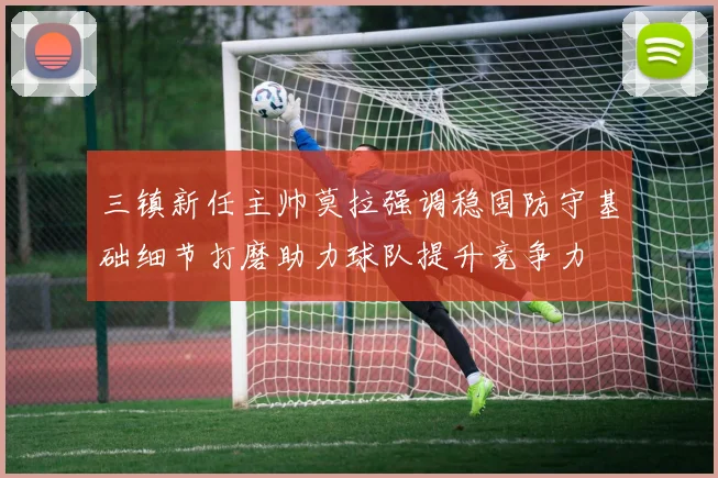 三镇新任主帅莫拉强调稳固防守基础细节打磨助力球队提升竞争力