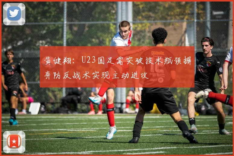 黄健翔：U23国足需突破技术瓶颈摒弃防反战术实现主动进攻