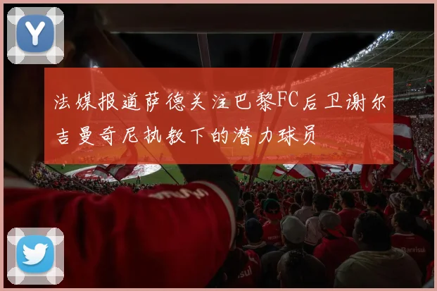 法媒报道萨德关注巴黎FC后卫谢尔吉曼奇尼执教下的潜力球员