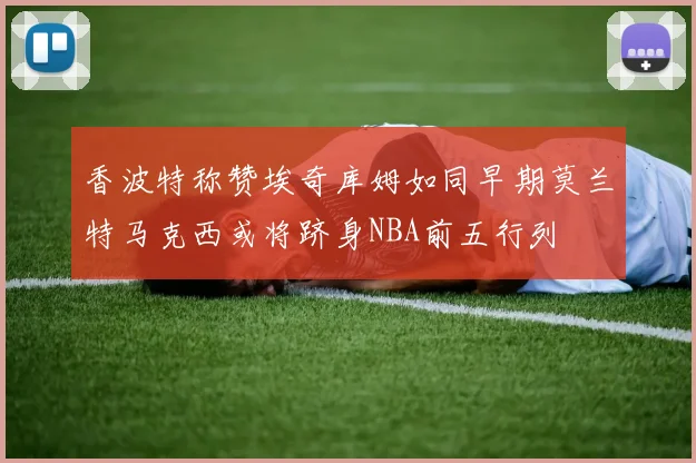 香波特称赞埃奇库姆如同早期莫兰特马克西或将跻身NBA前五行列