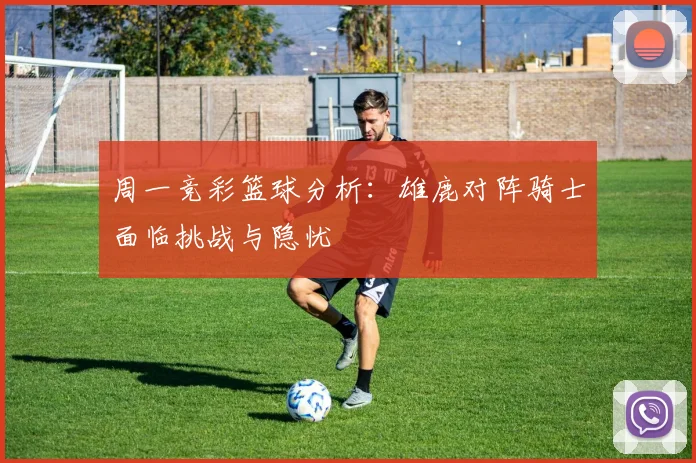 周一竞彩篮球分析：雄鹿对阵骑士面临挑战与隐忧