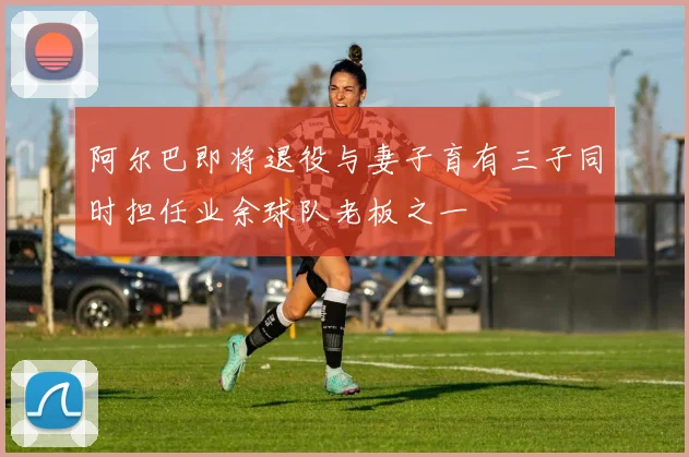 阿尔巴即将退役与妻子育有三子同时担任业余球队老板之一
