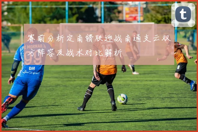 赛前分析定南赣联迎战南通支云双方阵容及战术对比解析