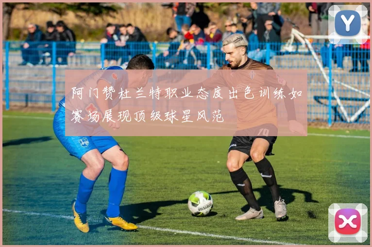 阿门赞杜兰特职业态度出色训练如赛场展现顶级球星风范