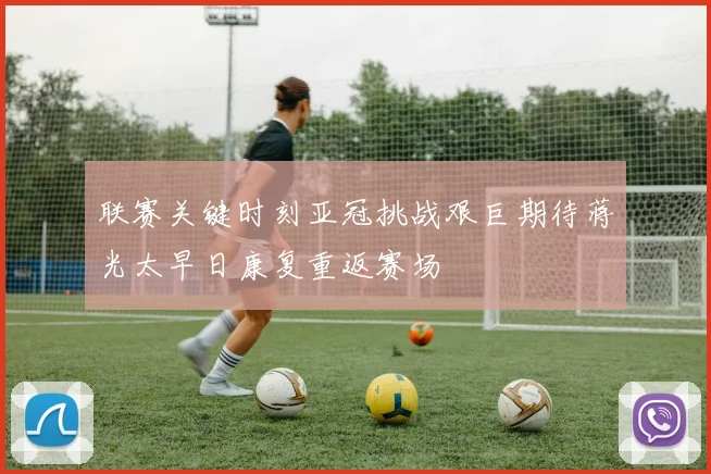 联赛关键时刻亚冠挑战艰巨期待蒋光太早日康复重返赛场
