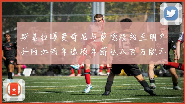 斯基拉曝曼奇尼与萨德续约至明年并附加两年选项年薪达八百万欧元