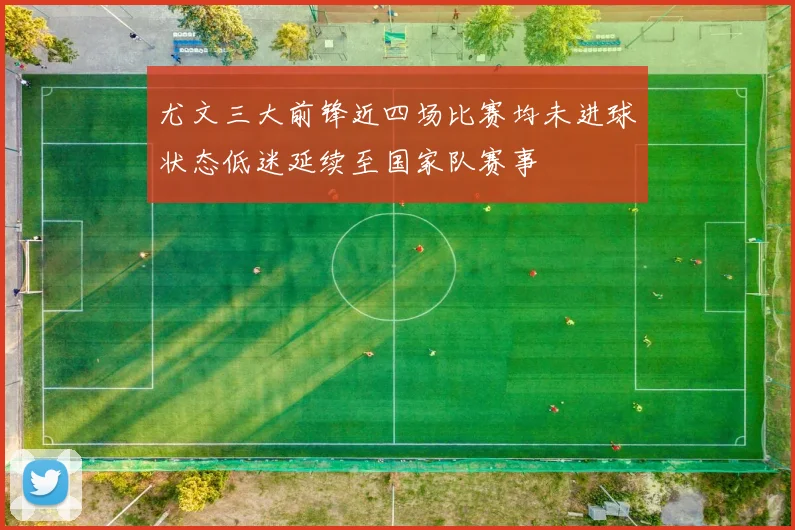 尤文三大前锋近四场比赛均未进球状态低迷延续至国家队赛事